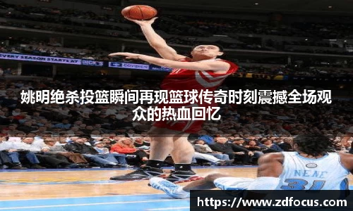 姚明绝杀投篮瞬间再现篮球传奇时刻震撼全场观众的热血回忆